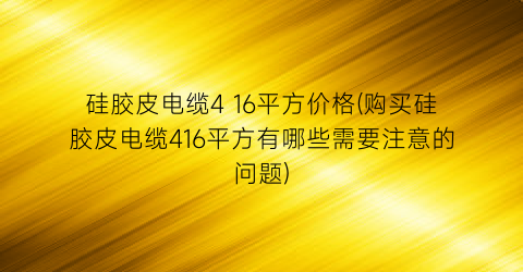硅胶皮电缆4 16平方价格(购买硅胶皮电缆416平方有哪些需要注意的问题)